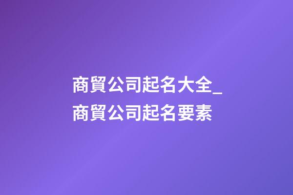 商貿公司起名大全_商貿公司起名要素-第1張-公司起名-玄機派