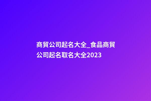 商貿公司起名大全_食品商貿公司起名取名大全2023-第1張-公司起名-玄機派