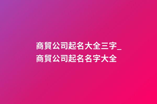 商貿公司起名大全三字_商貿公司起名名字大全