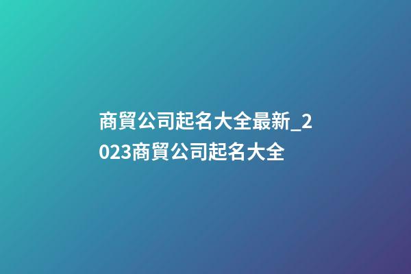 商貿公司起名大全最新_2023商貿公司起名大全