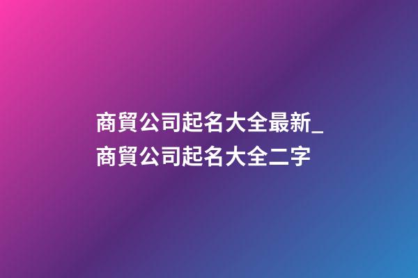 商貿公司起名大全最新_商貿公司起名大全二字-第1張-公司起名-玄機派