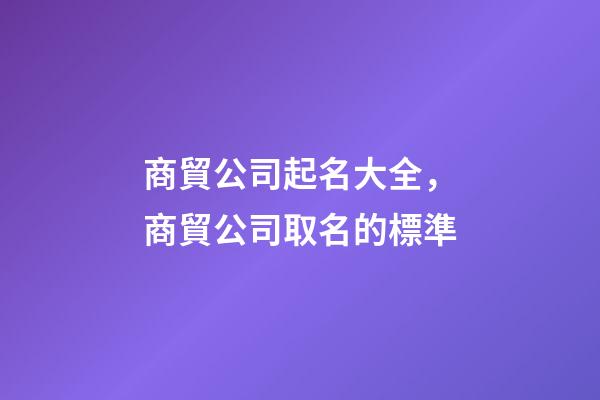 商貿公司起名大全，商貿公司取名的標準-第1張-公司起名-玄機派