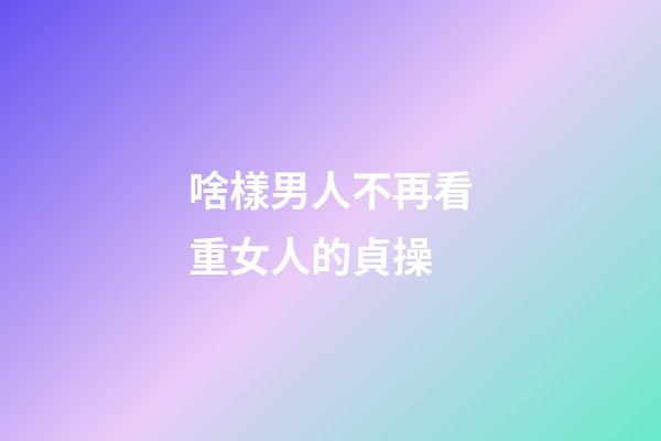 啥樣男人不再看重女人的貞操