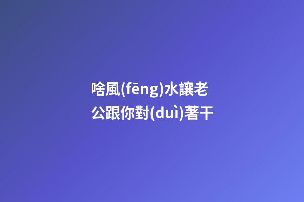 啥風(fēng)水讓老公跟你對(duì)著干