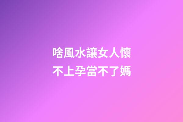 啥風水讓女人懷不上孕當不了媽