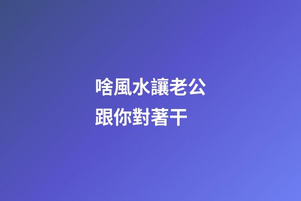 啥風水讓老公跟你對著干