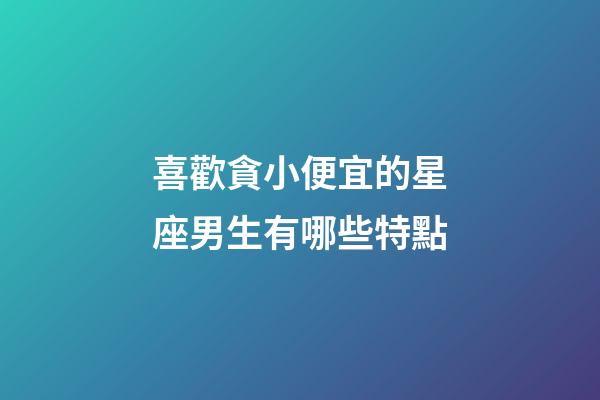 喜歡貪小便宜的星座男生有哪些特點-第1張-星座運勢-玄機派