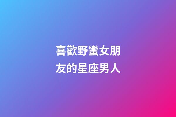 喜歡野蠻女朋友的星座男人
