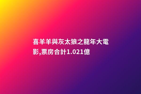 喜羊羊與灰太狼之龍年大電影,票房合計1.021億-第1張-觀點-玄機派