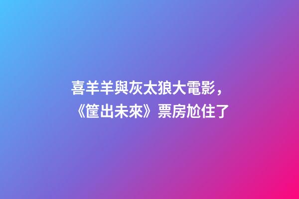 喜羊羊與灰太狼大電影，《筐出未來》票房尬住了-第1張-觀點-玄機派