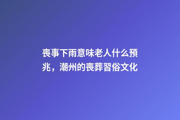 喪事下雨意味老人什么預兆，潮州的喪葬習俗文化(上部分)-第1張-觀點-玄機派