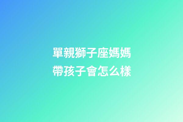 單親獅子座媽媽帶孩子會怎么樣-第1張-星座運勢-玄機派