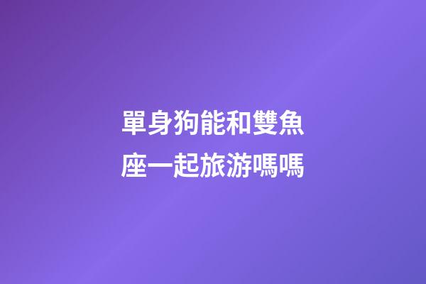 單身狗能和雙魚座一起旅游嗎嗎-第1張-星座運勢-玄機派