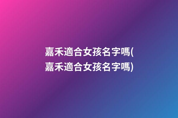 嘉禾適合女孩名字嗎(嘉禾適合女孩名字嗎)