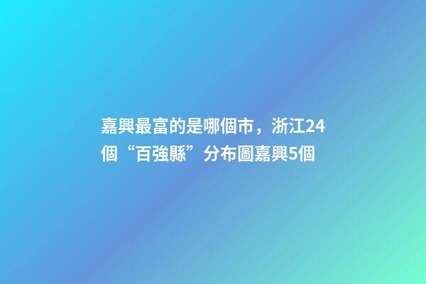 嘉興最富的是哪個市，浙江24個“百強縣”分布圖嘉興5個-第1張-觀點-玄機派