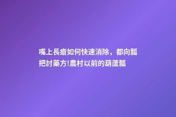 嘴上長瘡如何快速消除，都向瓢把討藥方!農村以前的葫蘆瓢-第1張-觀點-玄機派