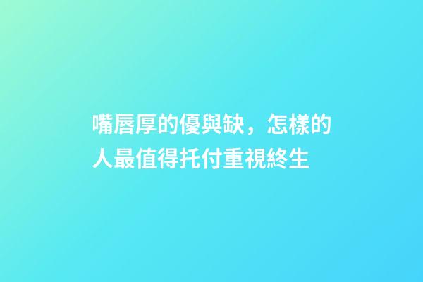 嘴唇厚的優與缺，怎樣的人最值得托付重視終生?