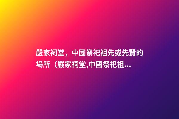 嚴家祠堂，中國祭祀祖先或先賢的場所（嚴家祠堂,中國祭祀祖先或先賢的場所是哪里）