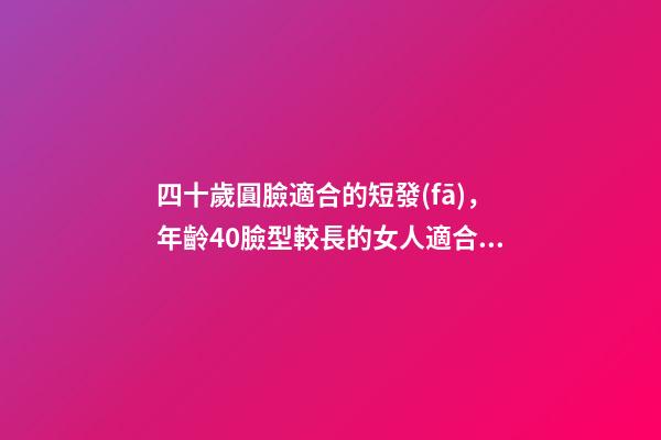 四十歲圓臉適合的短發(fā)，年齡40臉型較長的女人適合留什么發(fā)型-第1張-觀點-玄機派