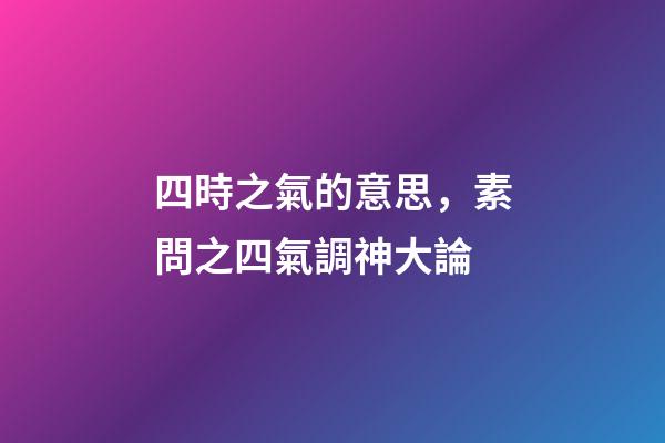 四時之氣的意思，素問之四氣調神大論-第1張-觀點-玄機派
