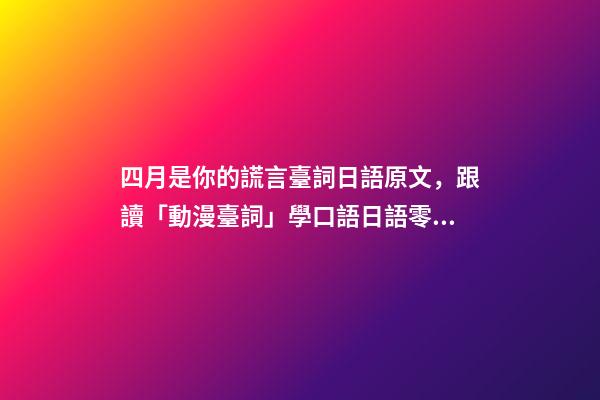 四月是你的謊言臺詞日語原文，跟讀「動漫臺詞」學口語日語零基礎入門你駐足于春色之中。-第1張-觀點-玄機派
