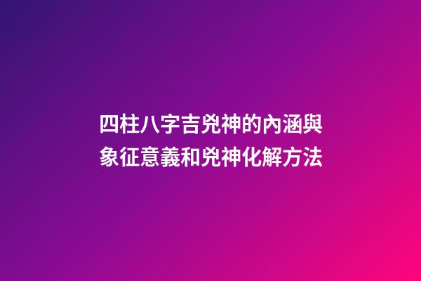 四柱八字吉兇神的內涵與象征意義和兇神化解方法