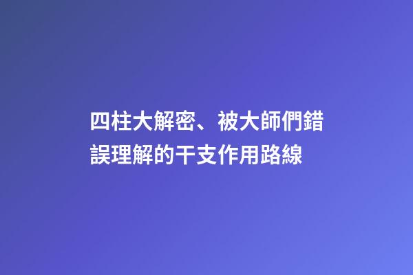 四柱大解密、被大師們錯誤理解的干支作用路線