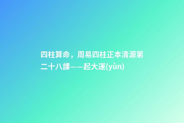 四柱算命，周易四柱正本清源第二十八課——起大運(yùn)