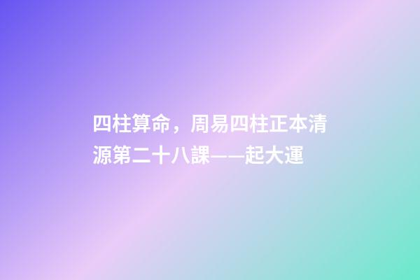 四柱算命，周易四柱正本清源第二十八課——起大運-第1張-觀點-玄機派