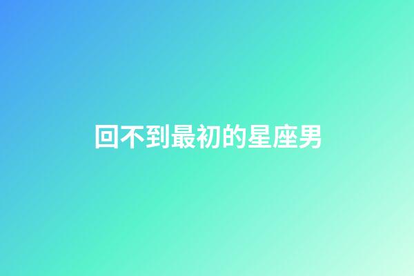 回不到最初的星座男-第1張-星座運勢-玄機派