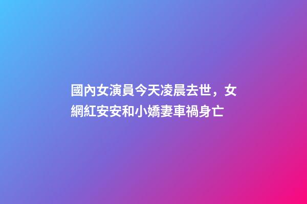 國內女演員今天凌晨去世，女網紅安安和小嬌妻車禍身亡-第1張-觀點-玄機派