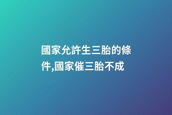 國家允許生三胎的條件,國家催三胎不成-第1張-觀點-玄機派