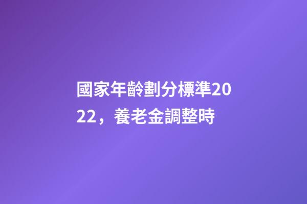 國家年齡劃分標準2022，養老金調整時