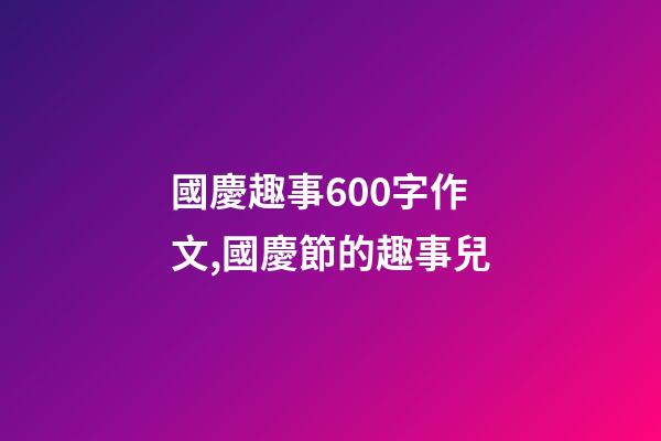 國慶趣事600字作文,國慶節的趣事兒-第1張-觀點-玄機派