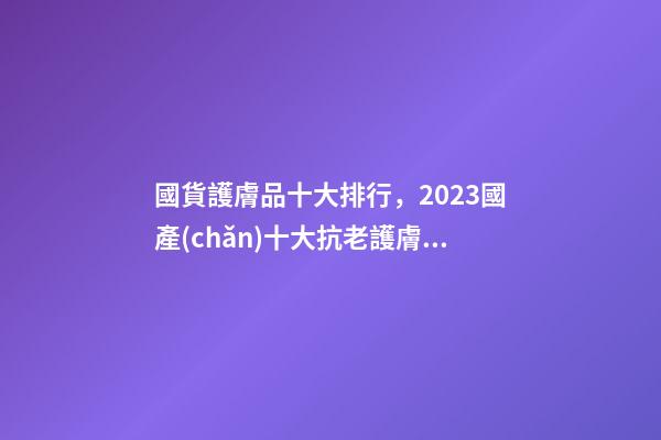 國貨護膚品十大排行，2023國產(chǎn)十大抗老護膚品排行公布-第1張-觀點-玄機派