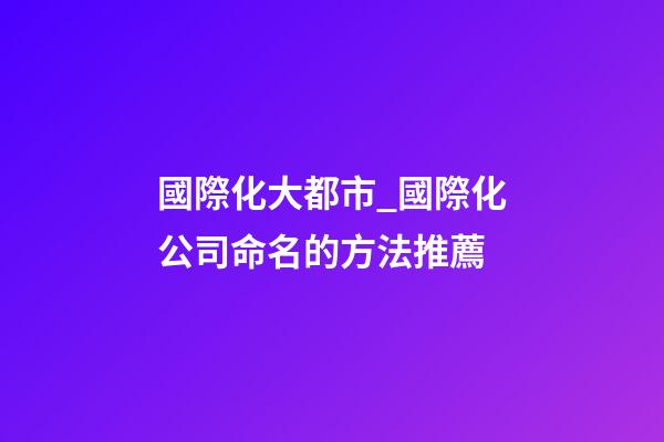 國際化大都市_國際化公司命名的方法推薦-第1張-公司起名-玄機派
