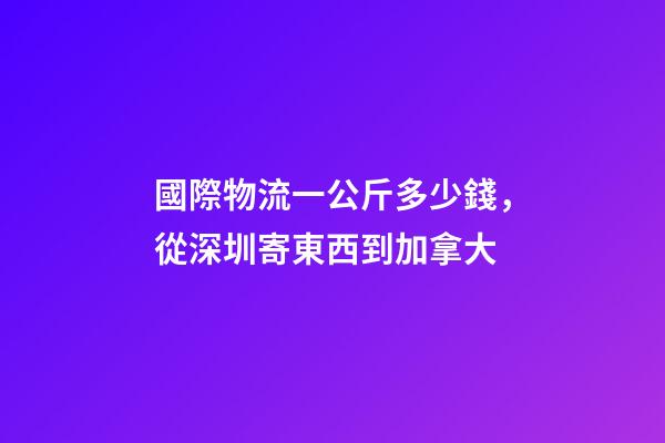 國際物流一公斤多少錢，從深圳寄東西到加拿大-第1張-觀點-玄機派