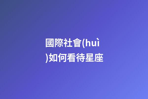 國際社會(huì)如何看待星座-第1張-星座運(yùn)勢-玄機(jī)派