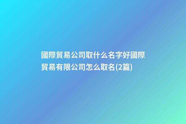國際貿易公司取什么名字好國際貿易有限公司怎么取名(2篇)-第1張-公司起名-玄機派