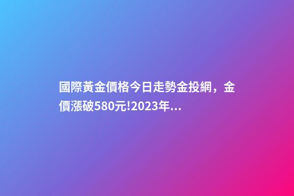 國際黃金價格今日走勢金投網，金價漲破580元!2023年4月13日各大金店黃金價格多少錢一克-第1張-觀點-玄機派