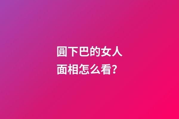 圓下巴的女人面相怎么看？