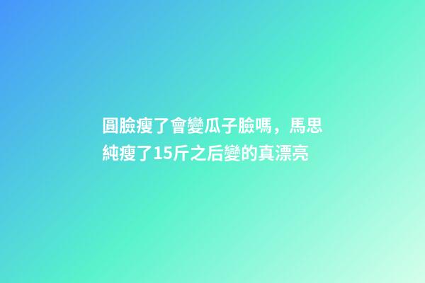 圓臉瘦了會變瓜子臉嗎，馬思純瘦了15斤之后變的真漂亮-第1張-觀點-玄機派