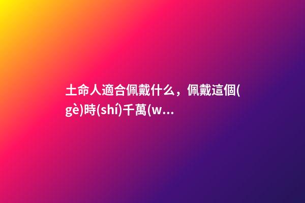 土命人適合佩戴什么，佩戴這個(gè)時(shí)千萬(wàn)別讓人摸