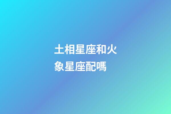土相星座和火象星座配嗎-第1張-星座運勢-玄機派