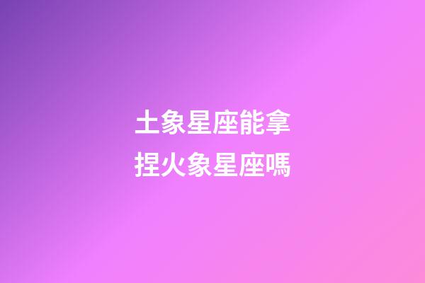 土象星座能拿捏火象星座嗎-第1張-星座運勢-玄機派