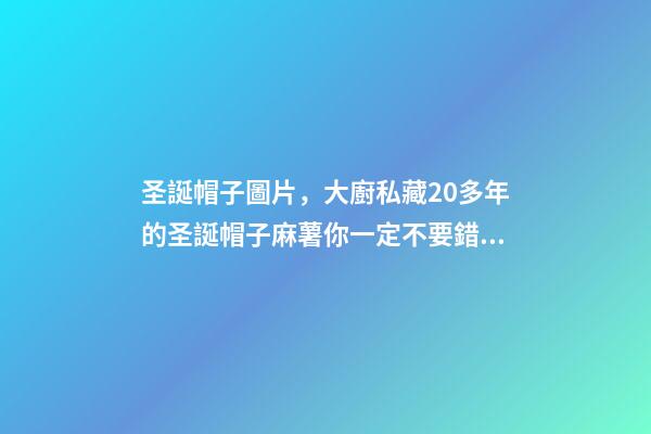 圣誕帽子圖片，大廚私藏20多年的圣誕帽子麻薯你一定不要錯過-第1張-觀點-玄機派