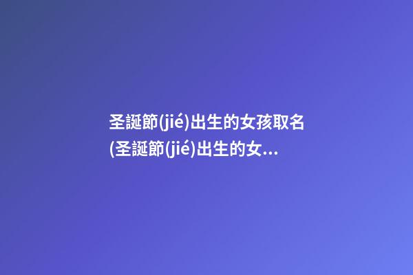 圣誕節(jié)出生的女孩取名(圣誕節(jié)出生的女孩取名英文)
