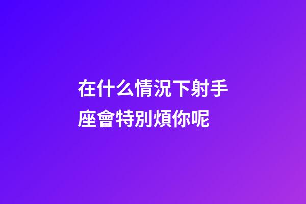 在什么情況下射手座會特別煩你呢-第1張-星座運勢-玄機派