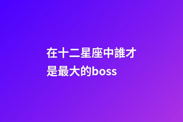 在十二星座中誰才是最大的boss-第1張-星座運勢-玄機派