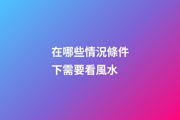 在哪些情況條件下需要看風水
